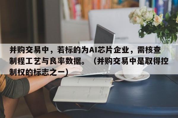 并购交易中，若标的为AI芯片企业，需核查制程工艺与良率数据。（并购交易中是取得控制权的标志之一）-第1张图片-深圳中创商业咨询